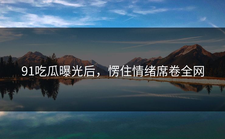 91吃瓜曝光后，愣住情绪席卷全网