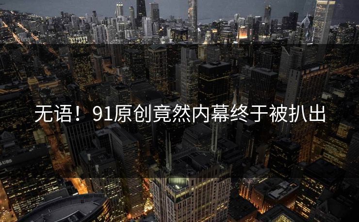 无语！91原创竟然内幕终于被扒出