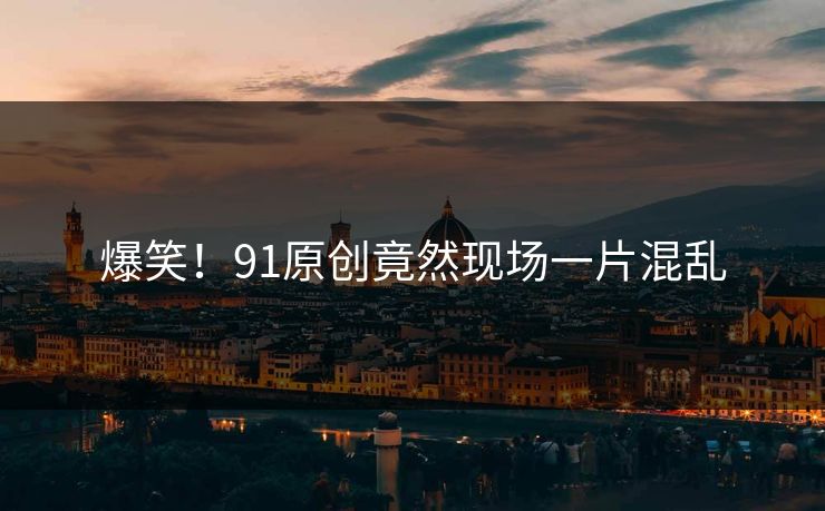 爆笑！91原创竟然现场一片混乱