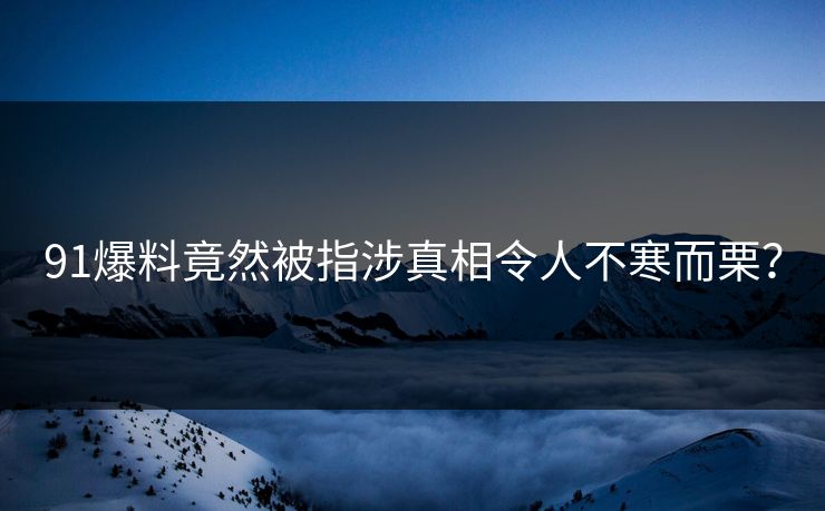 91爆料竟然被指涉真相令人不寒而栗？