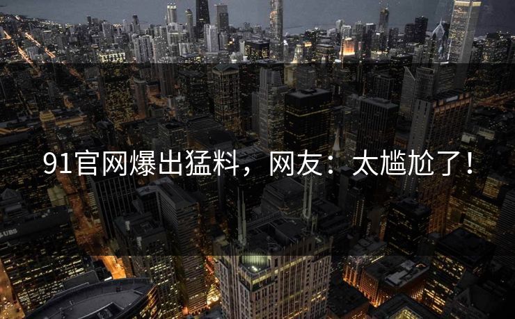 91官网爆出猛料，网友：太尴尬了！