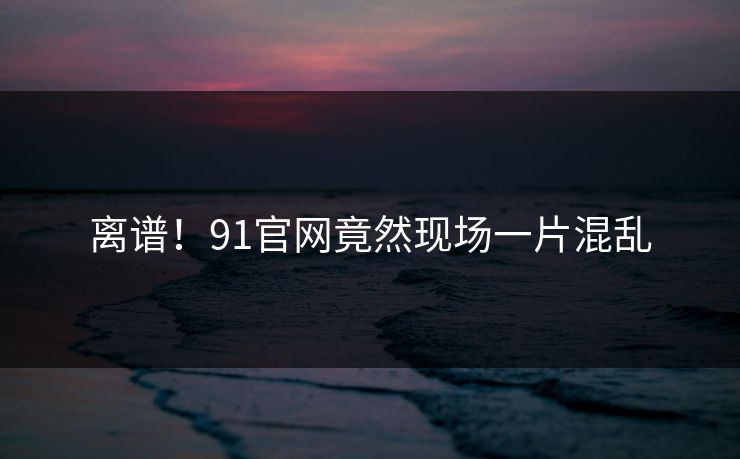 离谱！91官网竟然现场一片混乱