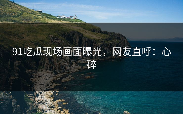 91吃瓜现场画面曝光，网友直呼：心碎