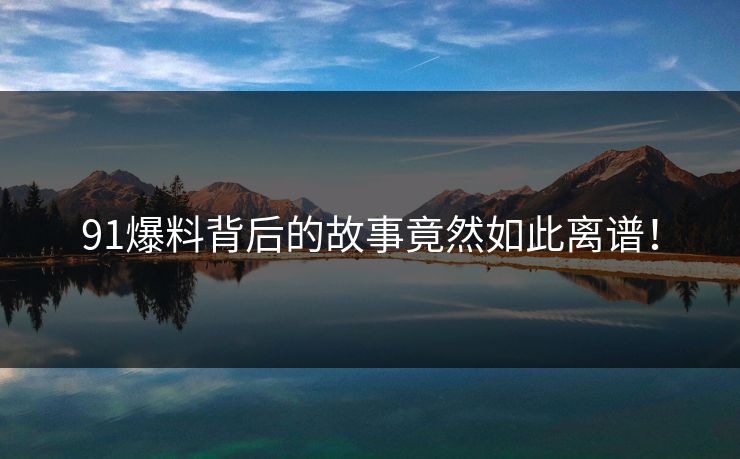 91爆料背后的故事竟然如此离谱！