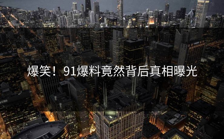 爆笑！91爆料竟然背后真相曝光