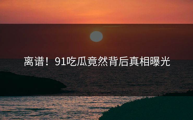 离谱！91吃瓜竟然背后真相曝光