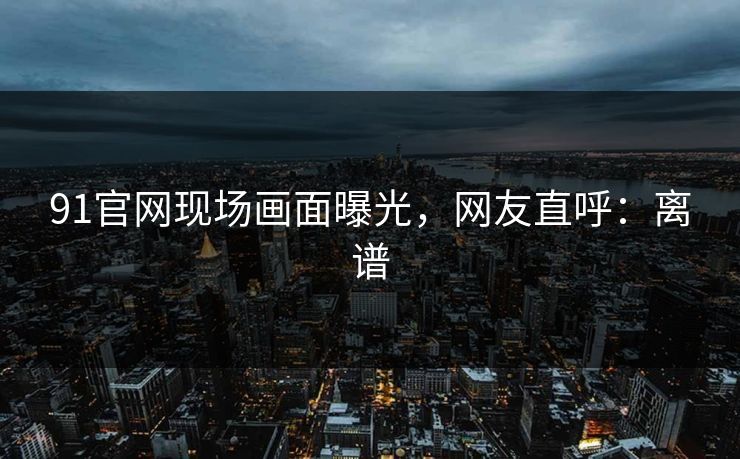 91官网现场画面曝光，网友直呼：离谱
