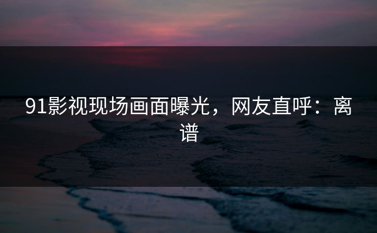 91影视现场画面曝光，网友直呼：离谱