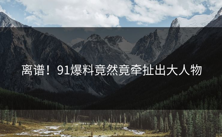离谱！91爆料竟然竟牵扯出大人物