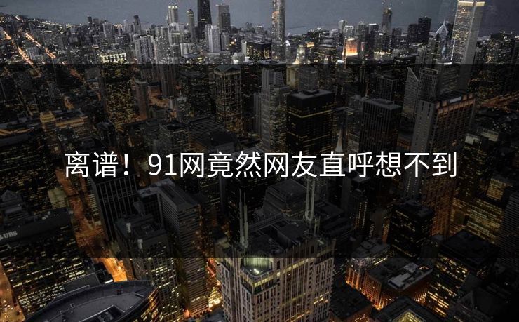 离谱！91网竟然网友直呼想不到
