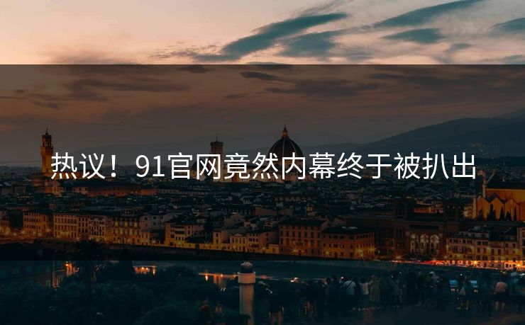 热议！91官网竟然内幕终于被扒出