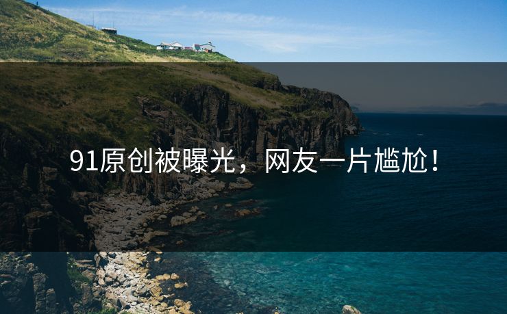 91原创被曝光，网友一片尴尬！