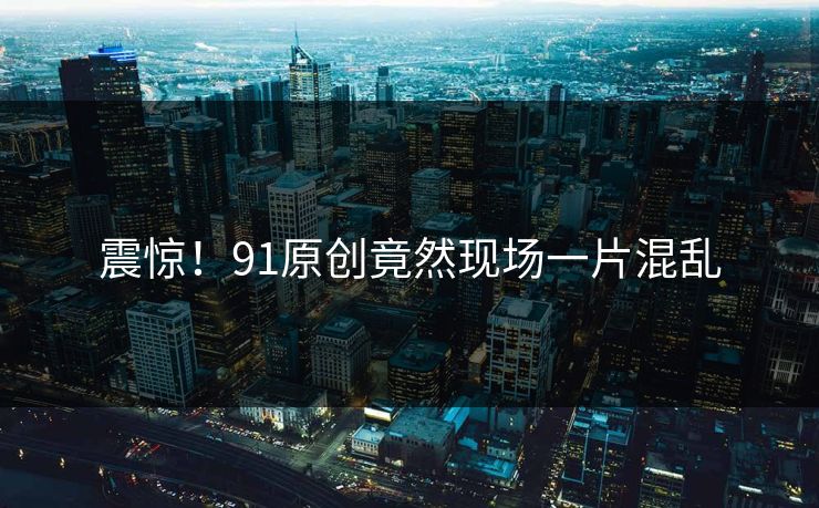 震惊！91原创竟然现场一片混乱