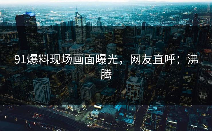 91爆料现场画面曝光，网友直呼：沸腾