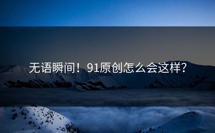 无语瞬间！91原创怎么会这样？