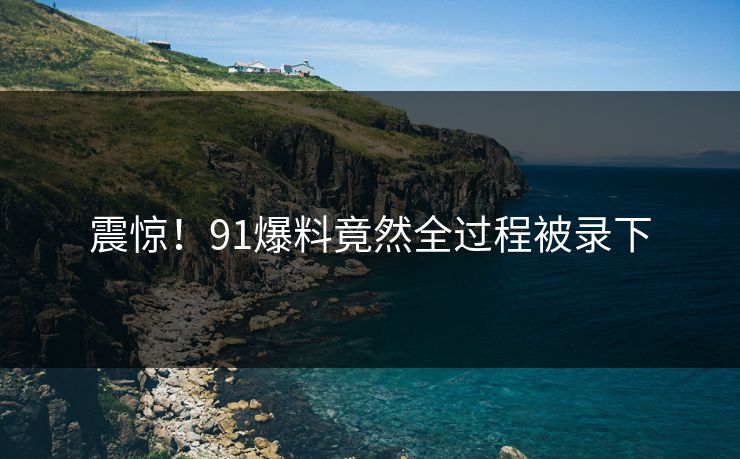 震惊！91爆料竟然全过程被录下