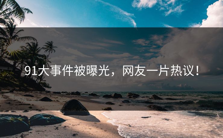 91大事件被曝光，网友一片热议！