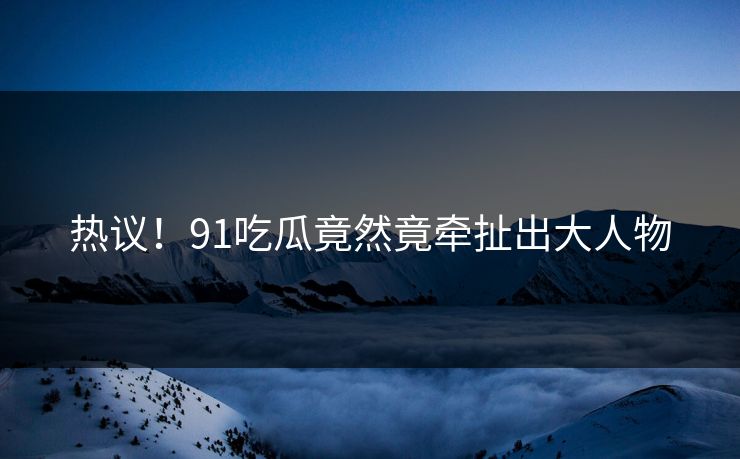 热议！91吃瓜竟然竟牵扯出大人物
