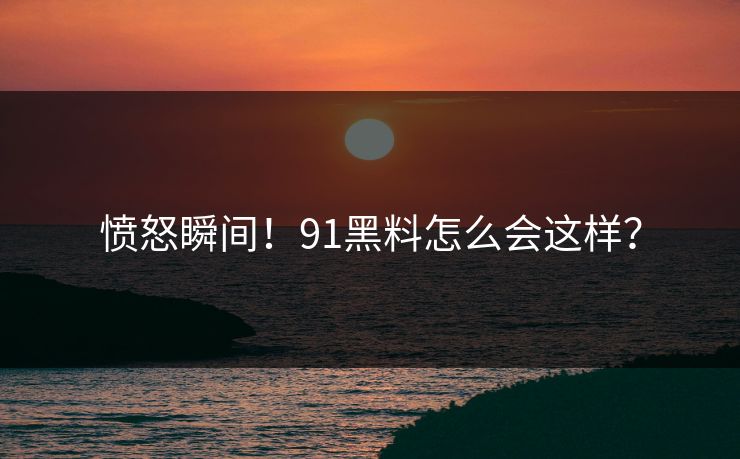 愤怒瞬间！91黑料怎么会这样？