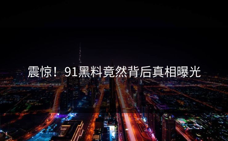 震惊！91黑料竟然背后真相曝光