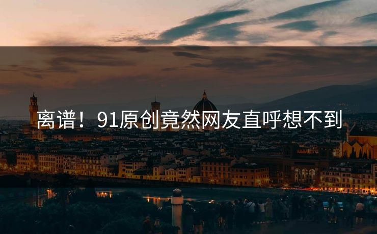 离谱！91原创竟然网友直呼想不到