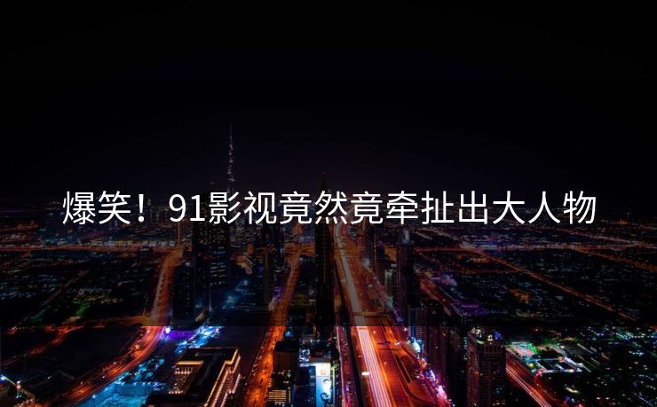 爆笑！91影视竟然竟牵扯出大人物