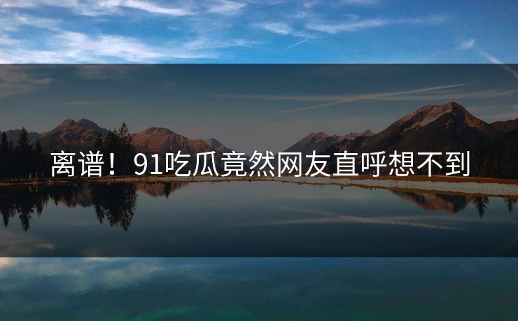 离谱！91吃瓜竟然网友直呼想不到