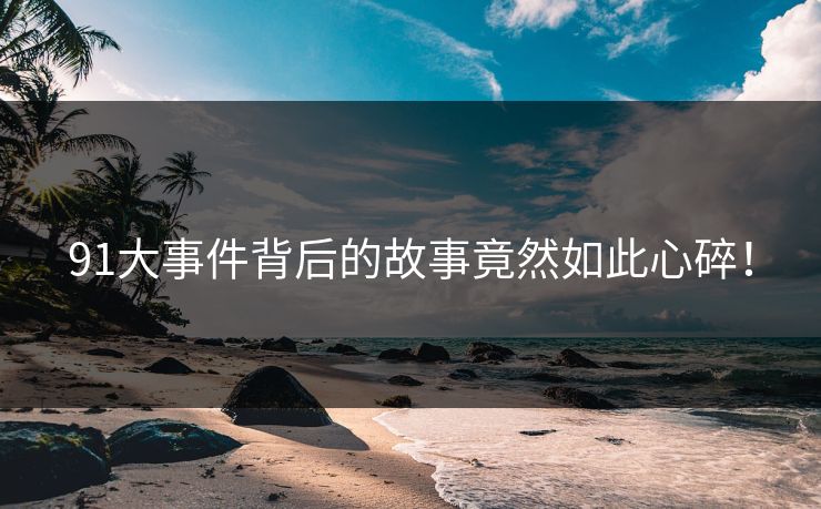91大事件背后的故事竟然如此心碎！