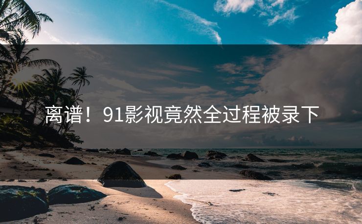 离谱！91影视竟然全过程被录下