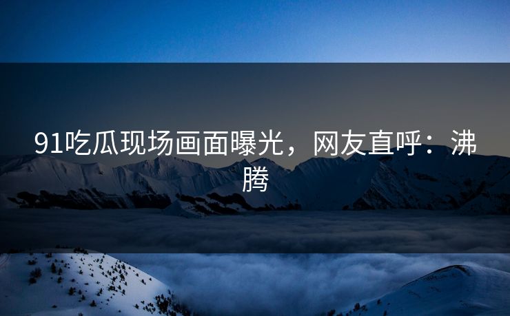 91吃瓜现场画面曝光，网友直呼：沸腾