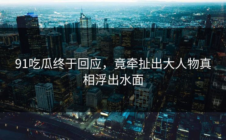 91吃瓜终于回应，竟牵扯出大人物真相浮出水面