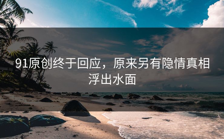 91原创终于回应，原来另有隐情真相浮出水面