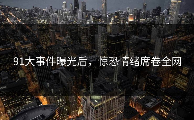 91大事件曝光后，惊恐情绪席卷全网