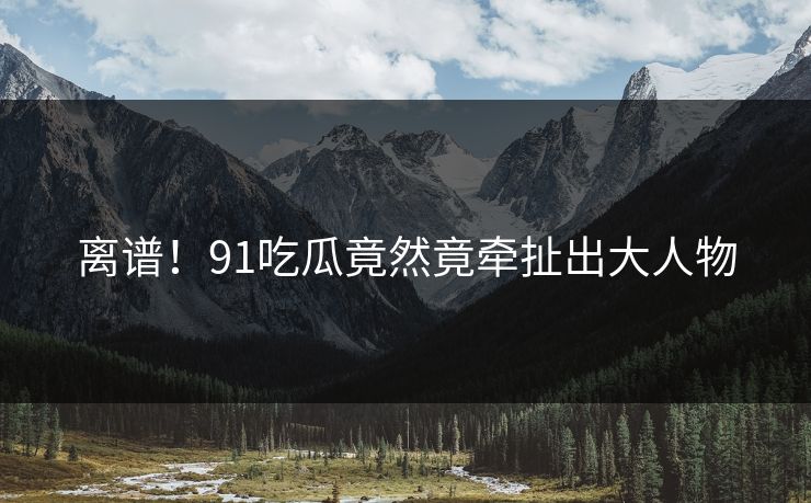 离谱！91吃瓜竟然竟牵扯出大人物
