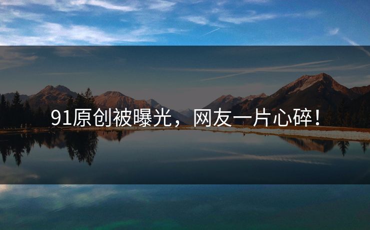 91原创被曝光，网友一片心碎！