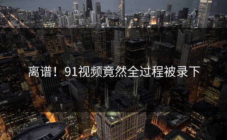 离谱！91视频竟然全过程被录下