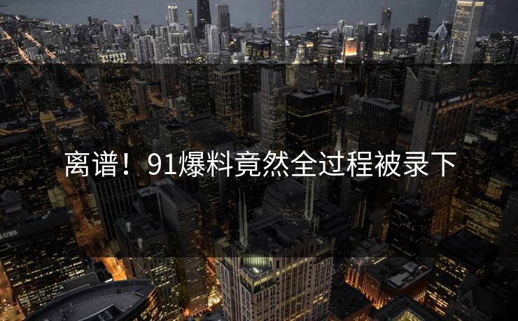 离谱！91爆料竟然全过程被录下