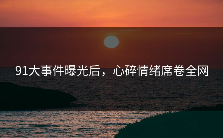91大事件曝光后，心碎情绪席卷全网
