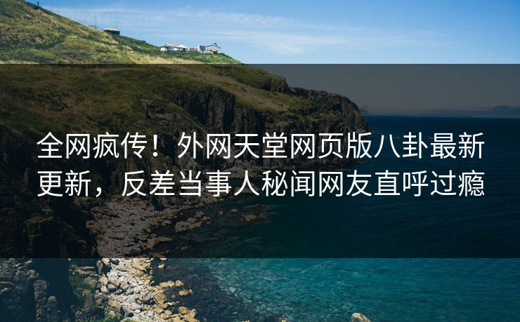 全网疯传！外网天堂网页版八卦最新更新，反差当事人秘闻网友直呼过瘾
