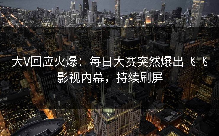 大V回应火爆：每日大赛突然爆出飞飞影视内幕，持续刷屏