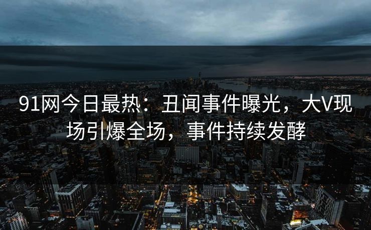 91网今日最热：丑闻事件曝光，大V现场引爆全场，事件持续发酵