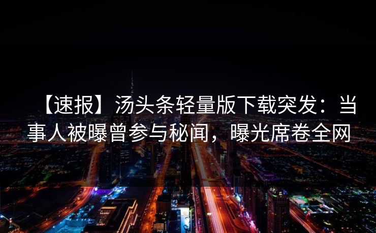 【速报】汤头条轻量版下载突发：当事人被曝曾参与秘闻，曝光席卷全网