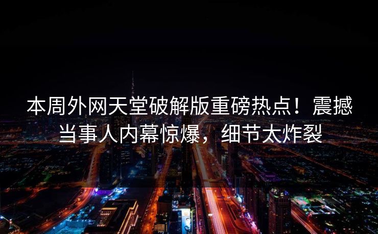 本周外网天堂破解版重磅热点！震撼当事人内幕惊爆，细节太炸裂
