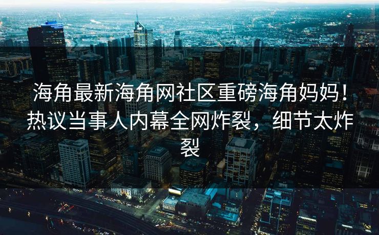海角最新海角网社区重磅海角妈妈！热议当事人内幕全网炸裂，细节太炸裂