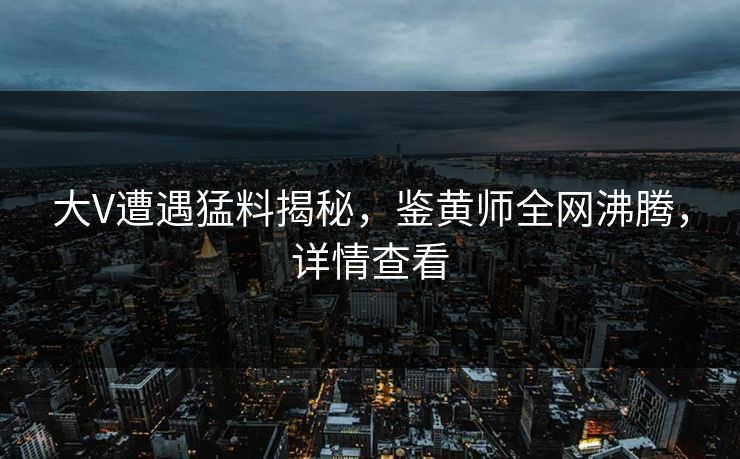 大V遭遇猛料揭秘，鉴黄师全网沸腾，详情查看