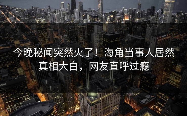 今晚秘闻突然火了！海角当事人居然真相大白，网友直呼过瘾