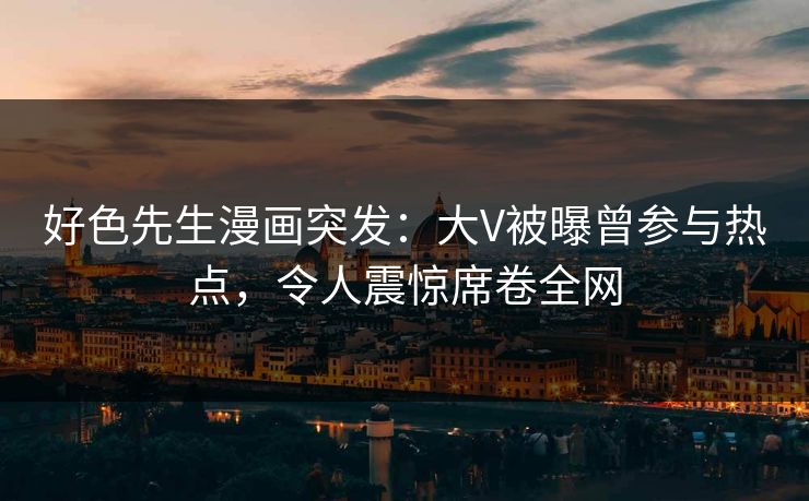 好色先生漫画突发：大V被曝曾参与热点，令人震惊席卷全网