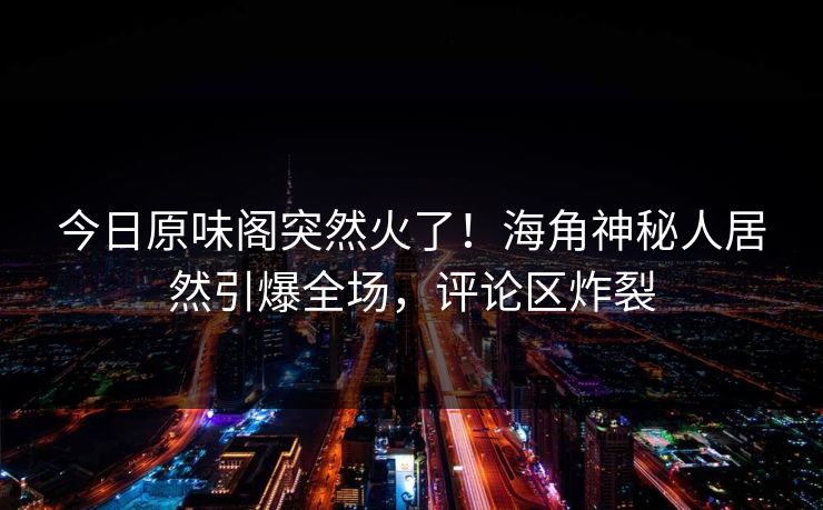 今日原味阁突然火了！海角神秘人居然引爆全场，评论区炸裂