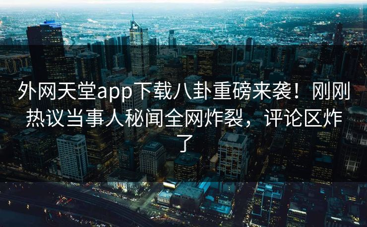 外网天堂app下载八卦重磅来袭！刚刚热议当事人秘闻全网炸裂，评论区炸了
