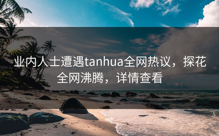 业内人士遭遇tanhua全网热议，探花全网沸腾，详情查看